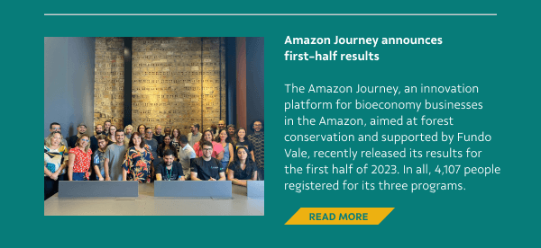 Amazon Journey announces first-half results - The Amazon Journey, an innovation platform for bioeconomy businesses in the Amazon, aimed at forest conservation and supported by Fundo Vale, recently released its results for the first half of 2023. In all, 4,107 people registered for its three programs. - Read More